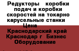 Редукторы , коробки подач и коробки скоростей на токарно-карусельные станки › Цена ­ 100 - Краснодарский край, Краснодар г. Бизнес » Оборудование   
